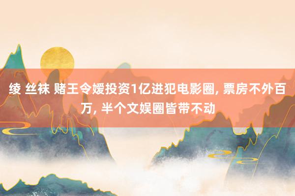 绫 丝袜 赌王令嫒投资1亿进犯电影圈, 票房不外百万, 半个文娱圈皆带不动