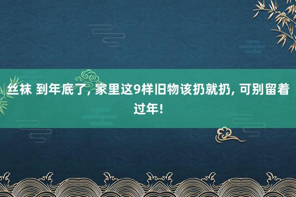 丝袜 到年底了, 家里这9样旧物该扔就扔, 可别留着过年!