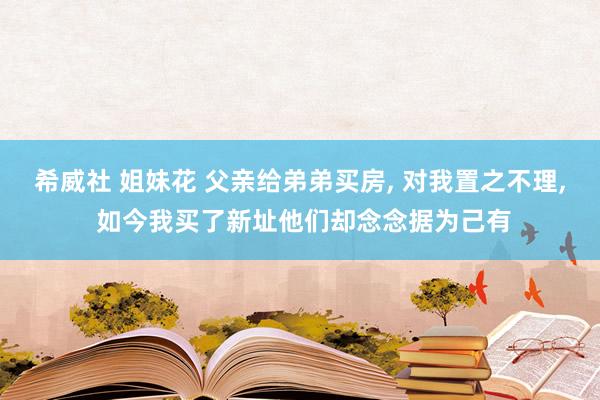 希威社 姐妹花 父亲给弟弟买房, 对我置之不理, 如今我买了新址他们却念念据为己有