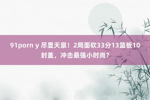 91porn y 尽显天禀！2局面砍33分13篮板10封盖，冲击最强小时尚？