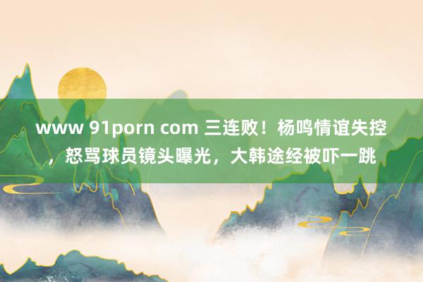 www 91porn com 三连败！杨鸣情谊失控，怒骂球员镜头曝光，大韩途经被吓一跳