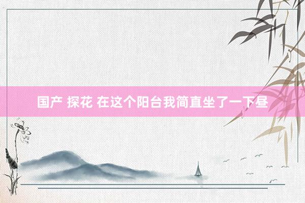 国产 探花 在这个阳台我简直坐了一下昼