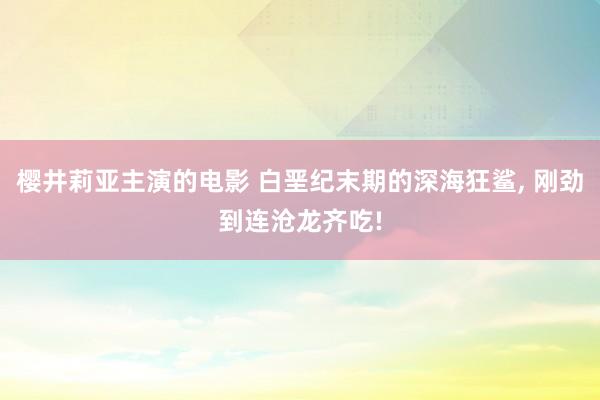 樱井莉亚主演的电影 白垩纪末期的深海狂鲨, 刚劲到连沧龙齐吃!
