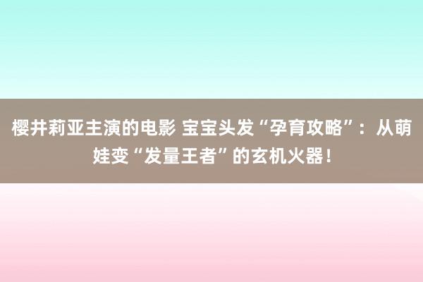 樱井莉亚主演的电影 宝宝头发“孕育攻略”：从萌娃变“发量王者”的玄机火器！