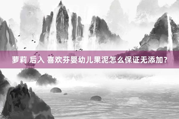 萝莉 后入 喜欢芬婴幼儿果泥怎么保证无添加？