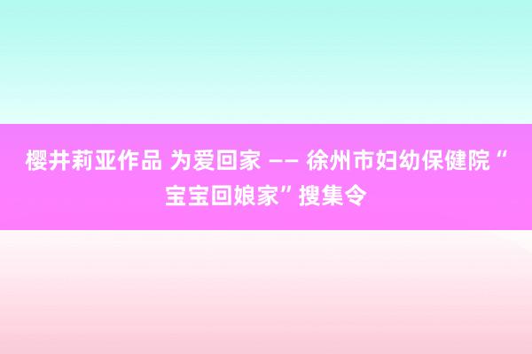 樱井莉亚作品 为爱回家 —— 徐州市妇幼保健院“宝宝回娘家”搜集令