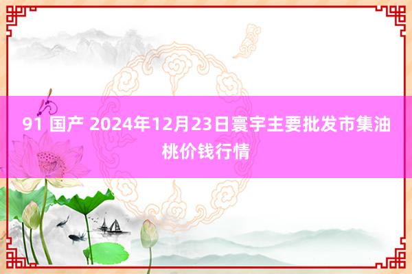 91 国产 2024年12月23日寰宇主要批发市集油桃价钱行情