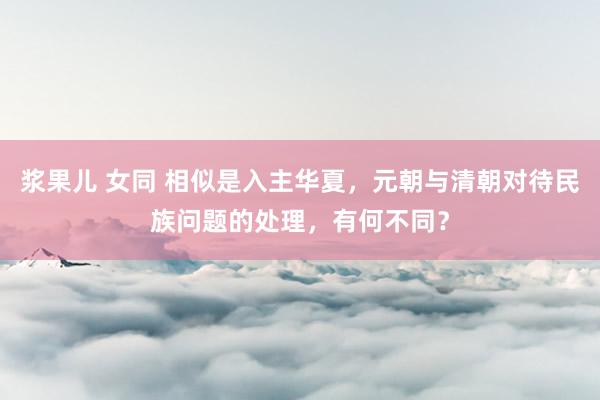 浆果儿 女同 相似是入主华夏，元朝与清朝对待民族问题的处理，有何不同？