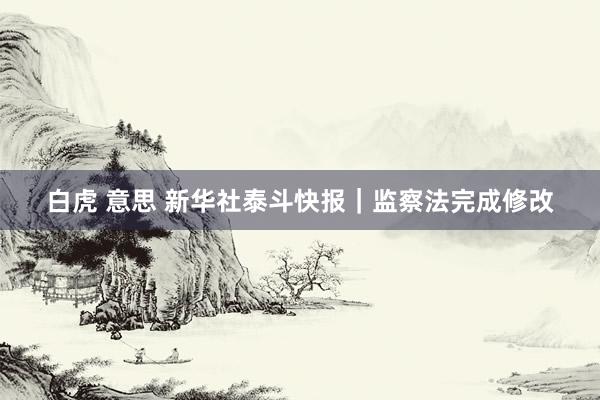 白虎 意思 新华社泰斗快报｜监察法完成修改