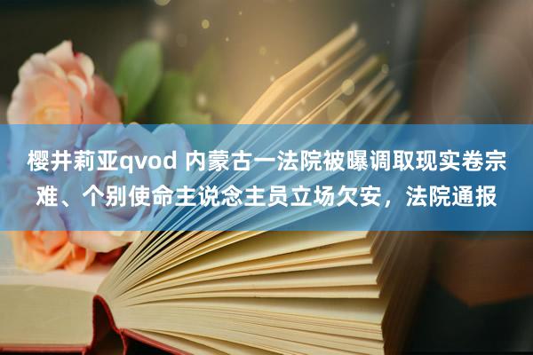 樱井莉亚qvod 内蒙古一法院被曝调取现实卷宗难、个别使命主说念主员立场欠安，法院通报
