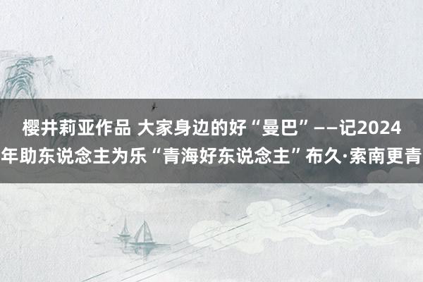 樱井莉亚作品 大家身边的好“曼巴”——记2024年助东说念主为乐“青海好东说念主”布久·索南更青