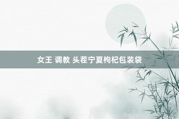 女王 调教 头茬宁夏枸杞包装袋