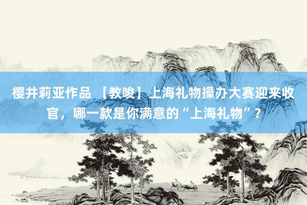 樱井莉亚作品 【教唆】上海礼物操办大赛迎来收官，哪一款是你满意的“上海礼物”？