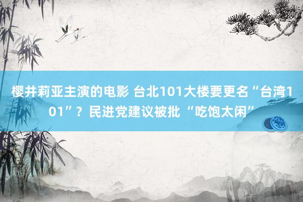 樱井莉亚主演的电影 台北101大楼要更名“台湾101”？民进党建议被批 “吃饱太闲”