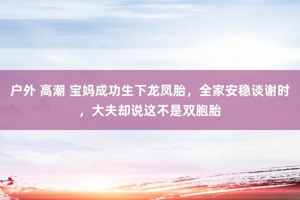 户外 高潮 宝妈成功生下龙凤胎，全家安稳谈谢时，大夫却说这不是双胞胎