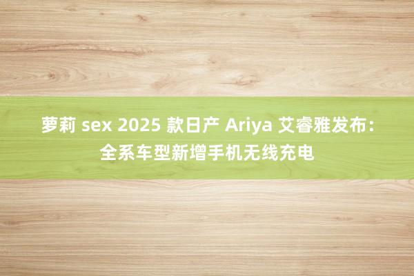 萝莉 sex 2025 款日产 Ariya 艾睿雅发布：全系车型新增手机无线充电