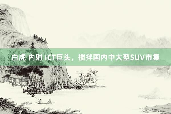 白虎 内射 ICT巨头，搅拌国内中大型SUV市集