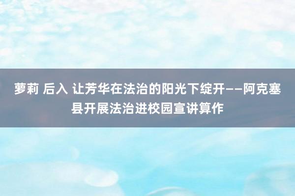 萝莉 后入 让芳华在法治的阳光下绽开——阿克塞县开展法治进校园宣讲算作