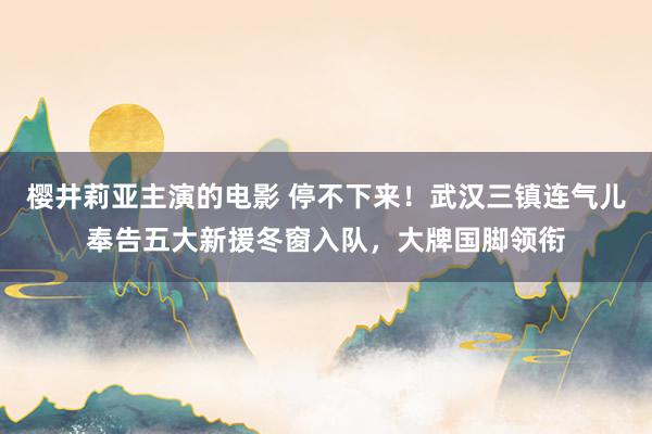 樱井莉亚主演的电影 停不下来！武汉三镇连气儿奉告五大新援冬窗入队，大牌国脚领衔
