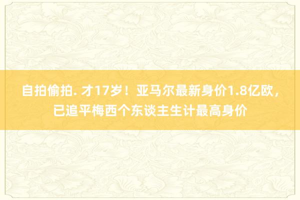 自拍偷拍. 才17岁！亚马尔最新身价1.8亿欧，已追平梅西个东谈主生计最高身价