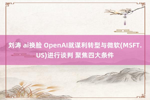 刘涛 ai换脸 OpenAI就谋利转型与微软(MSFT.US)进行谈判 聚焦四大条件