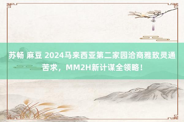 苏畅 麻豆 2024马来西亚第二家园洽商雅致灵通苦求，MM2H新计谋全领略！