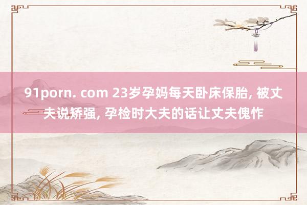 91porn. com 23岁孕妈每天卧床保胎, 被丈夫说矫强, 孕检时大夫的话让丈夫傀怍