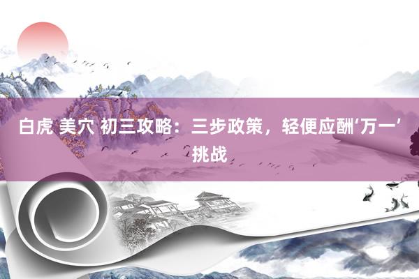 白虎 美穴 初三攻略：三步政策，轻便应酬‘万一’挑战