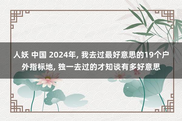 人妖 中国 2024年, 我去过最好意思的19个户外指标地, 独一去过的才知谈有多好意思