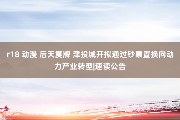 r18 动漫 后天复牌 津投城开拟通过钞票置换向动力产业转型|速读公告