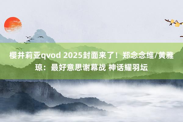 樱井莉亚qvod 2025封面来了！郑念念维/黄雅琼：最好意思谢幕战 神话耀羽坛