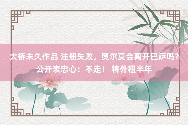 大桥未久作品 注册失败，奥尔莫会离开巴萨吗？公开表忠心：不走！ 将外租半年