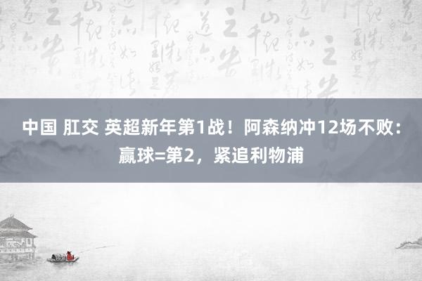 中国 肛交 英超新年第1战！阿森纳冲12场不败：赢球=第2，紧追利物浦