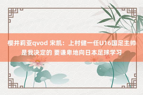 樱井莉亚qvod 宋凯：上村健一任U16国足主帅是我决定的 要谦卑地向日本足球学习