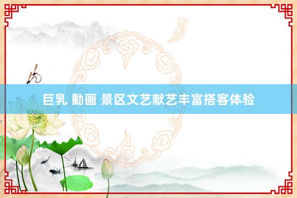 巨乳 動画 景区文艺献艺丰富搭客体验