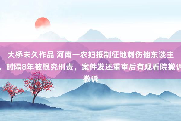 大桥未久作品 河南一农妇抵制征地刺伤他东谈主，时隔8年被根究刑责，案件发还重审后有观看院撤诉