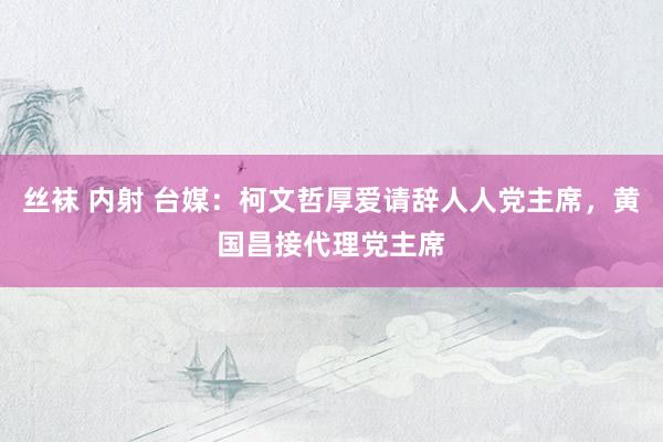丝袜 内射 台媒：柯文哲厚爱请辞人人党主席，黄国昌接代理党主席