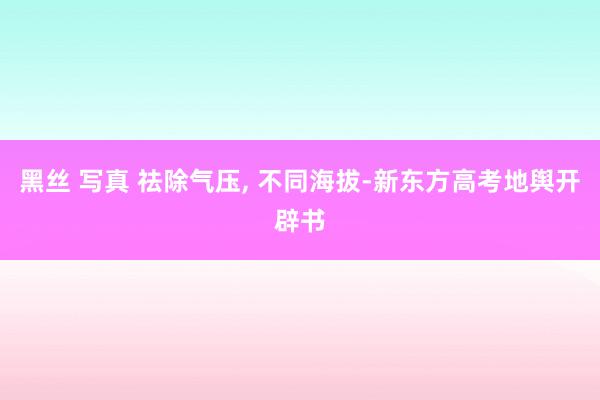黑丝 写真 祛除气压, 不同海拔-新东方高考地舆开辟书