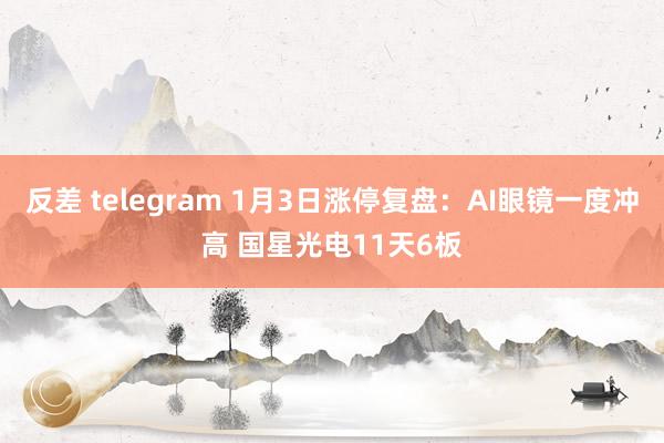 反差 telegram 1月3日涨停复盘：AI眼镜一度冲高 国星光电11天6板