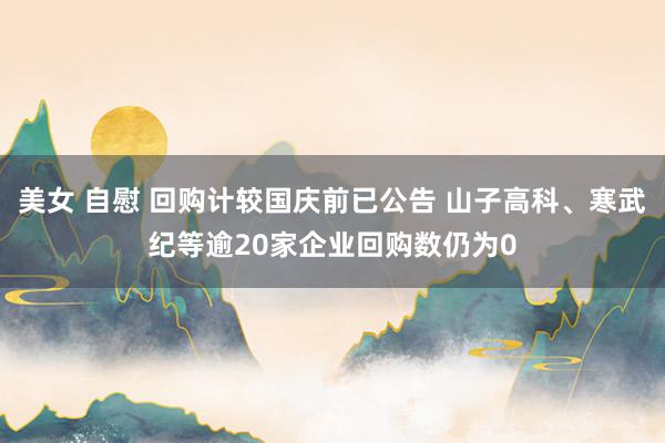 美女 自慰 回购计较国庆前已公告 山子高科、寒武纪等逾20家企业回购数仍为0