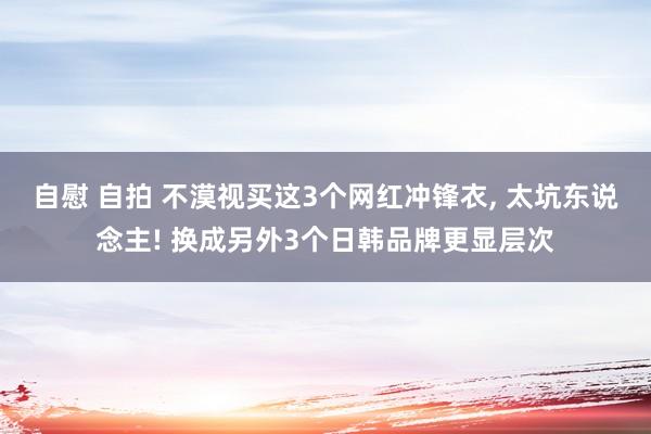 自慰 自拍 不漠视买这3个网红冲锋衣, 太坑东说念主! 换成另外3个日韩品牌更显层次
