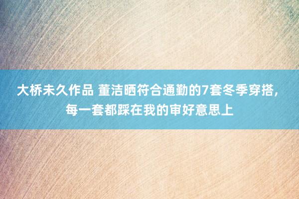 大桥未久作品 董洁晒符合通勤的7套冬季穿搭, 每一套都踩在我的审好意思上