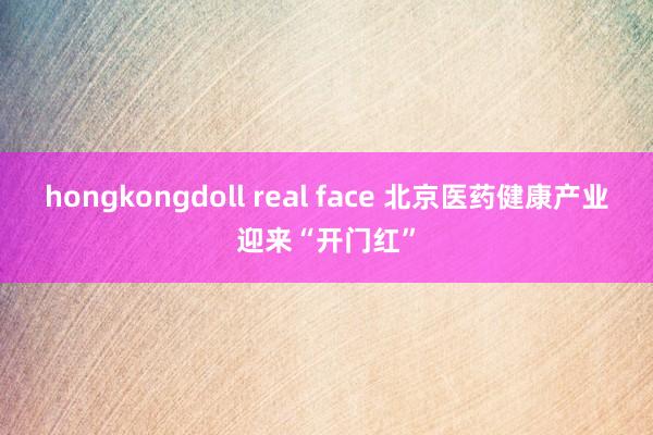 hongkongdoll real face 北京医药健康产业迎来“开门红”