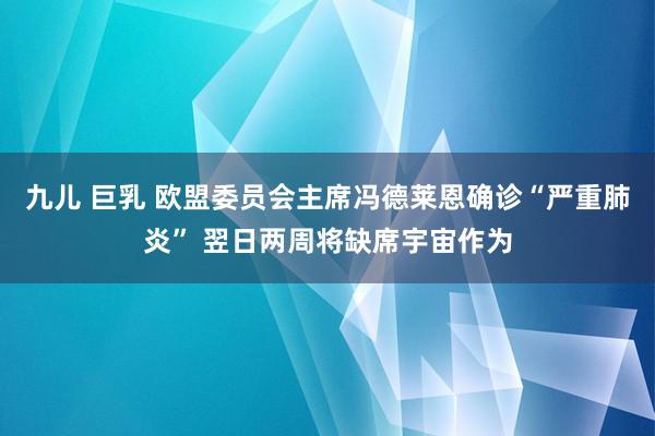 九儿 巨乳 欧盟委员会主席冯德莱恩确诊“严重肺炎” 翌日两周将缺席宇宙作为