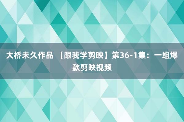 大桥未久作品 【跟我学剪映】第36-1集：一组爆款剪映视频