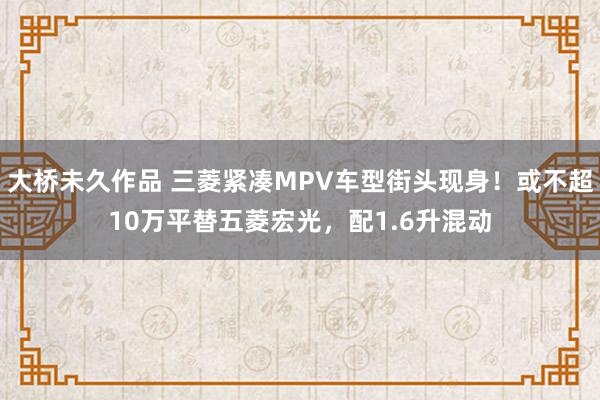 大桥未久作品 三菱紧凑MPV车型街头现身！或不超10万平替五菱宏光，配1.6升混动