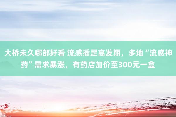 大桥未久哪部好看 流感插足高发期，多地“流感神药”需求暴涨，有药店加价至300元一盒
