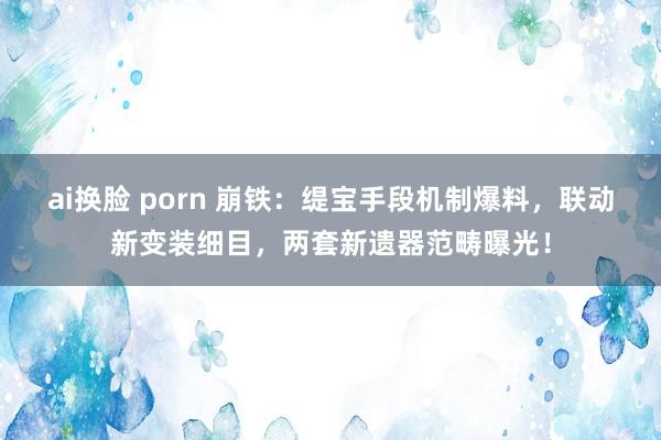 ai换脸 porn 崩铁：缇宝手段机制爆料，联动新变装细目，两套新遗器范畴曝光！