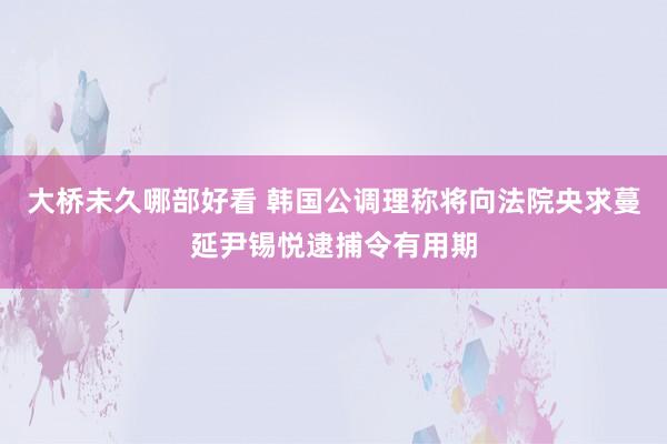 大桥未久哪部好看 韩国公调理称将向法院央求蔓延尹锡悦逮捕令有用期