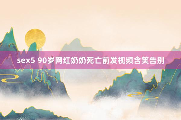 sex5 90岁网红奶奶死亡前发视频含笑告别